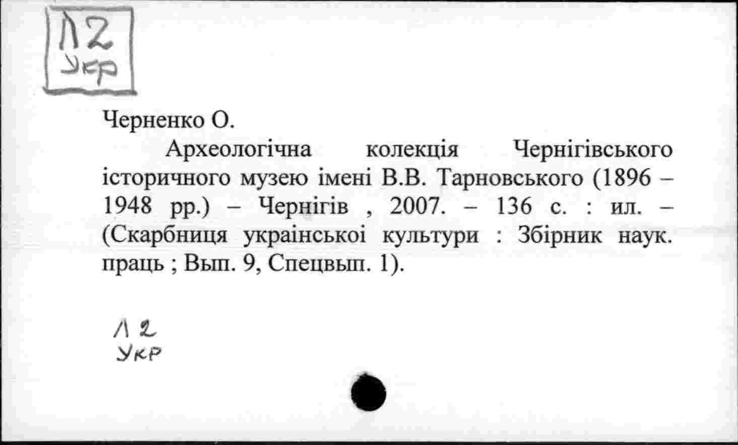 ﻿Черненко О.
Археологічна колекція Чернігівського історичного музею імені В.В. Тарновського (1896 -1948 рр.) - Чернігів , 2007. - 136 с. : ил. -(Скарбниця украінськоі культури : Збірник наук, праць ; Вьш. 9, Спецвып. 1).
A L
Уїср